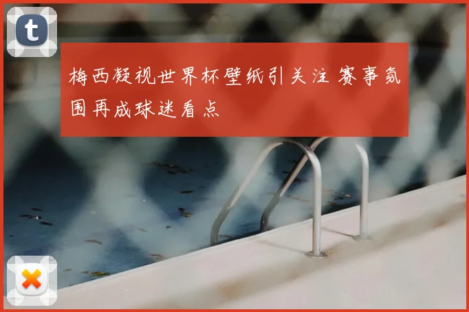 梅西凝视世界杯壁纸引关注 赛事氛围再成球迷看点
