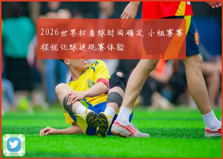 2026世界杯看球时间确定 小组赛赛程优化球迷观赛体验