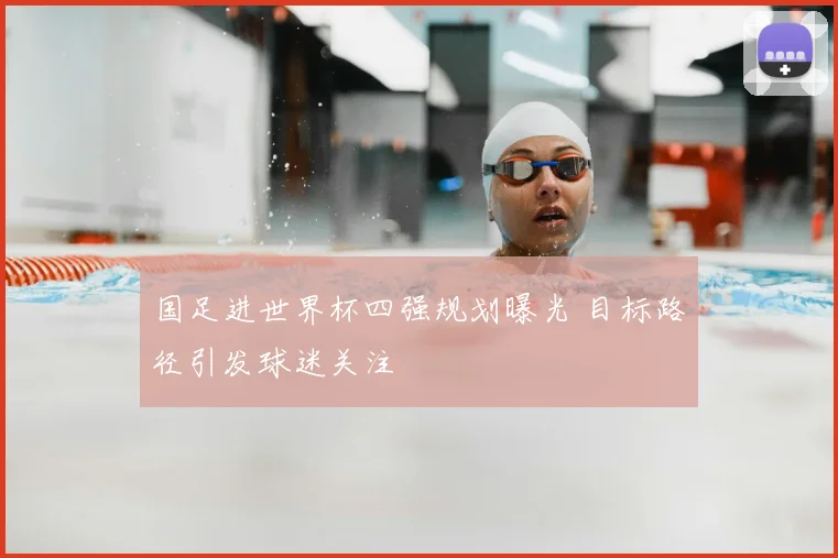 国足进世界杯四强规划曝光 目标路径引发球迷关注