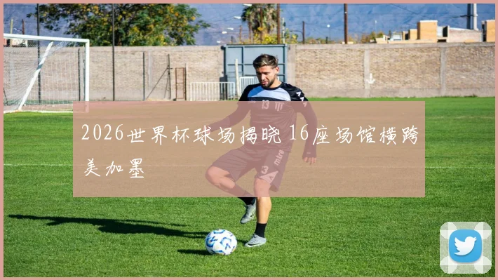 2026世界杯球场揭晓 16座场馆横跨美加墨