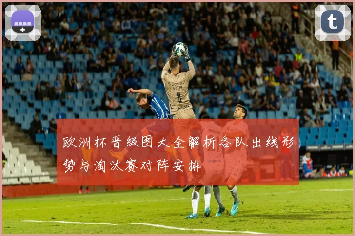 欧洲杯晋级图大全解析各队出线形势与淘汰赛对阵安排