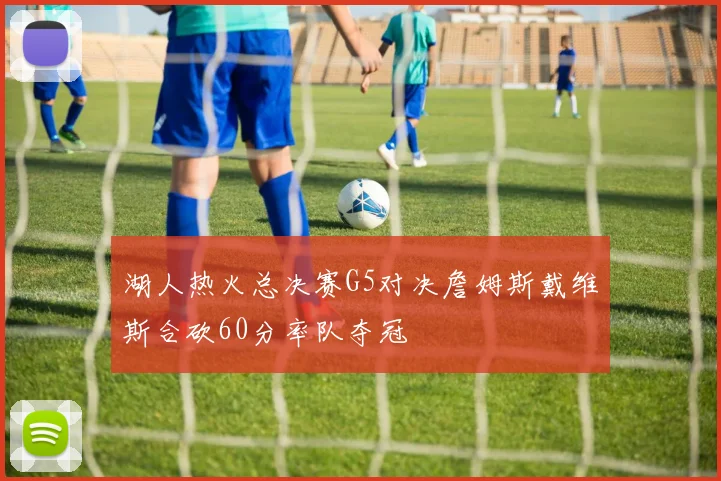 湖人热火总决赛G5对决詹姆斯戴维斯合砍60分率队夺冠