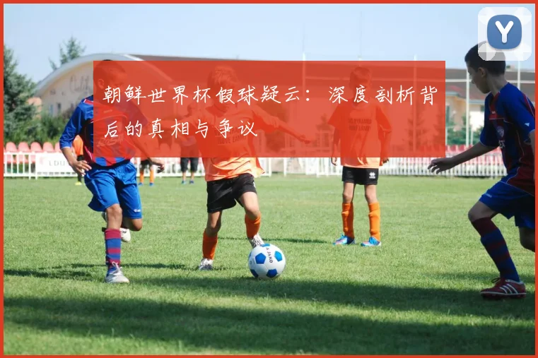朝鲜世界杯假球疑云：深度剖析背后的真相与争议