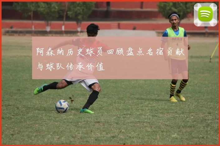 阿森纳历史球员回顾盘点名宿贡献与球队传承价值