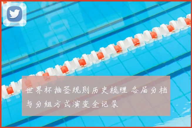 世界杯抽签规则历史梳理 各届分档与分组方式演变全记录