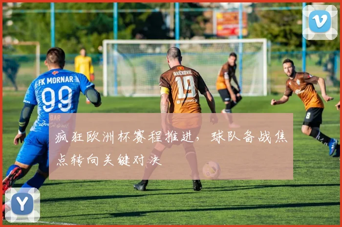 疯狂欧洲杯赛程推进,球队备战焦点转向关键对决
