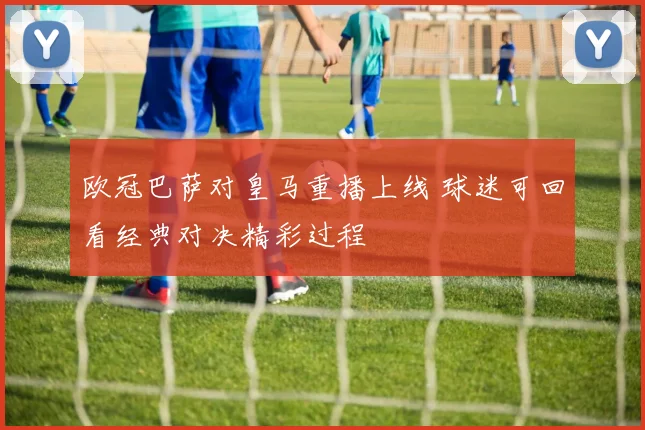 欧冠巴萨对皇马重播上线 球迷可回看经典对决精彩过程