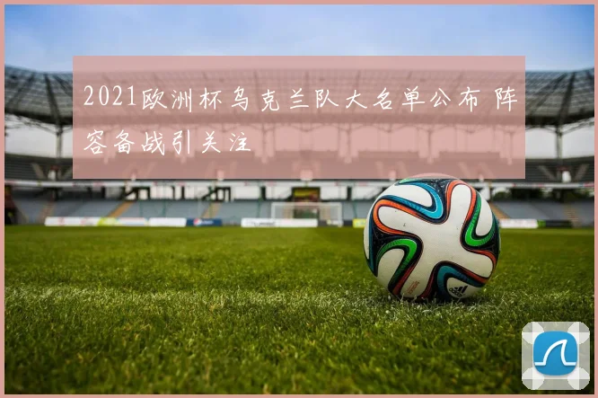 2021欧洲杯乌克兰队大名单公布 阵容备战引关注
