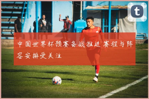 中国世界杯预赛备战推进 赛程与阵容安排受关注