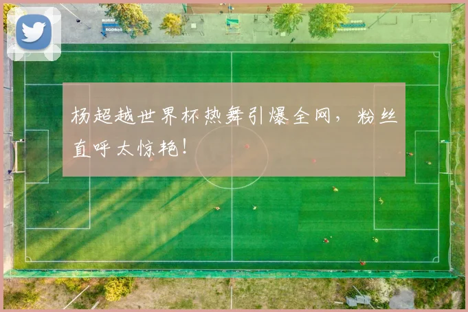 杨超越世界杯热舞引爆全网，粉丝直呼太惊艳！