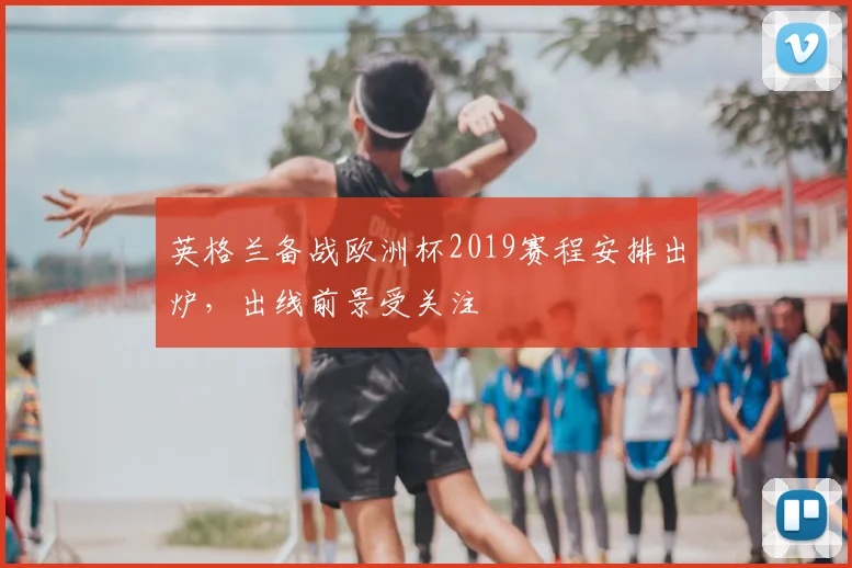 英格兰备战欧洲杯2019赛程安排出炉,出线前景受关注