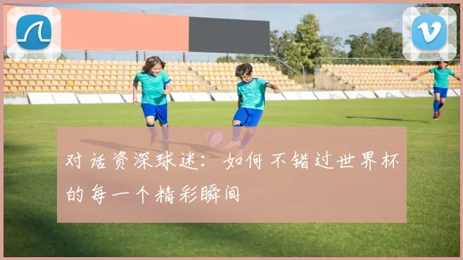 对话资深球迷:如何不错过世界杯的每一个精彩瞬间