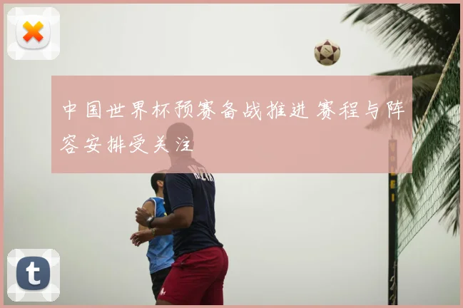 中国世界杯预赛备战推进 赛程与阵容安排受关注