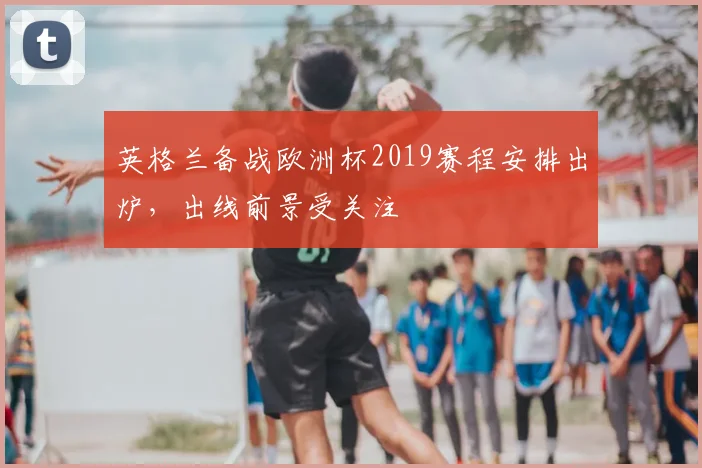 英格兰备战欧洲杯2019赛程安排出炉，出线前景受关注