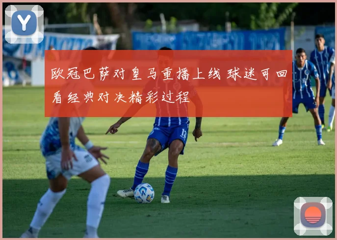 欧冠巴萨对皇马重播上线 球迷可回看经典对决精彩过程
