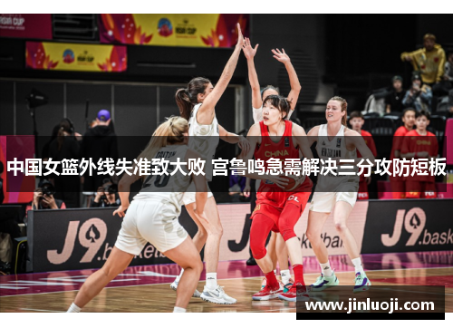 中国女篮外线失准致大败 宫鲁鸣急需解决三分攻防短板