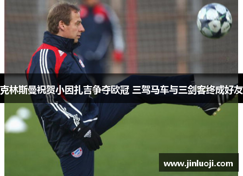 克林斯曼祝贺小因扎吉争夺欧冠 三驾马车与三剑客终成好友