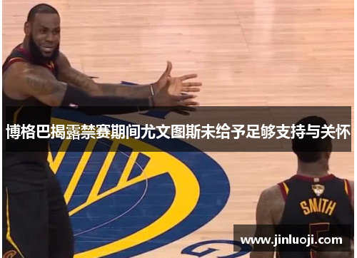 博格巴揭露禁赛期间尤文图斯未给予足够支持与关怀