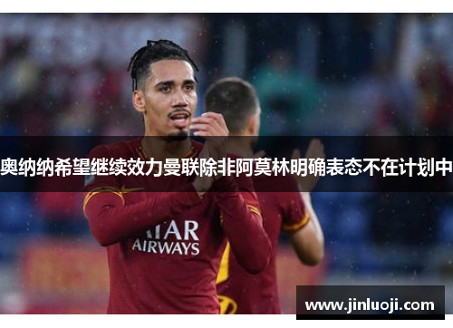奥纳纳希望继续效力曼联除非阿莫林明确表态不在计划中