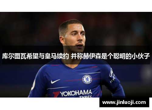 库尔图瓦希望与皇马续约 并称赫伊森是个聪明的小伙子