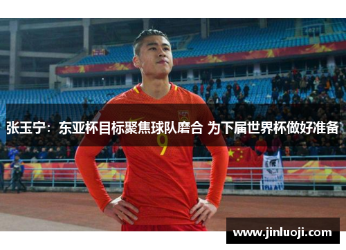张玉宁：东亚杯目标聚焦球队磨合 为下届世界杯做好准备