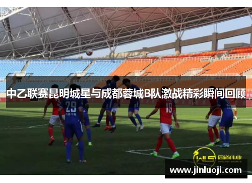 中乙联赛昆明城星与成都蓉城B队激战精彩瞬间回顾